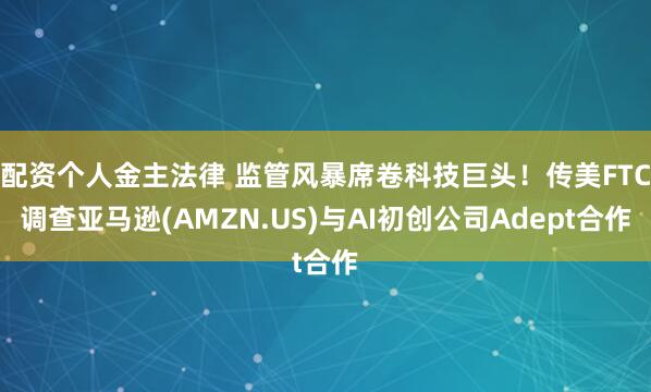 配资个人金主法律 监管风暴席卷科技巨头！传美FTC调查亚马逊(AMZN.US)与AI初创公司Adept合作