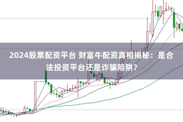 2024股票配资平台 财富牛配资真相揭秘：是合法投资平台还是诈骗陷阱？