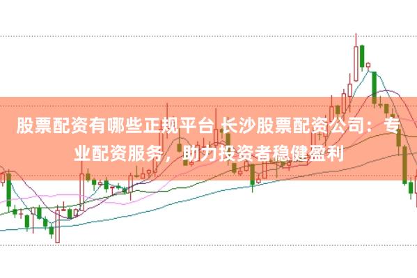 股票配资有哪些正规平台 长沙股票配资公司：专业配资服务，助力投资者稳健盈利